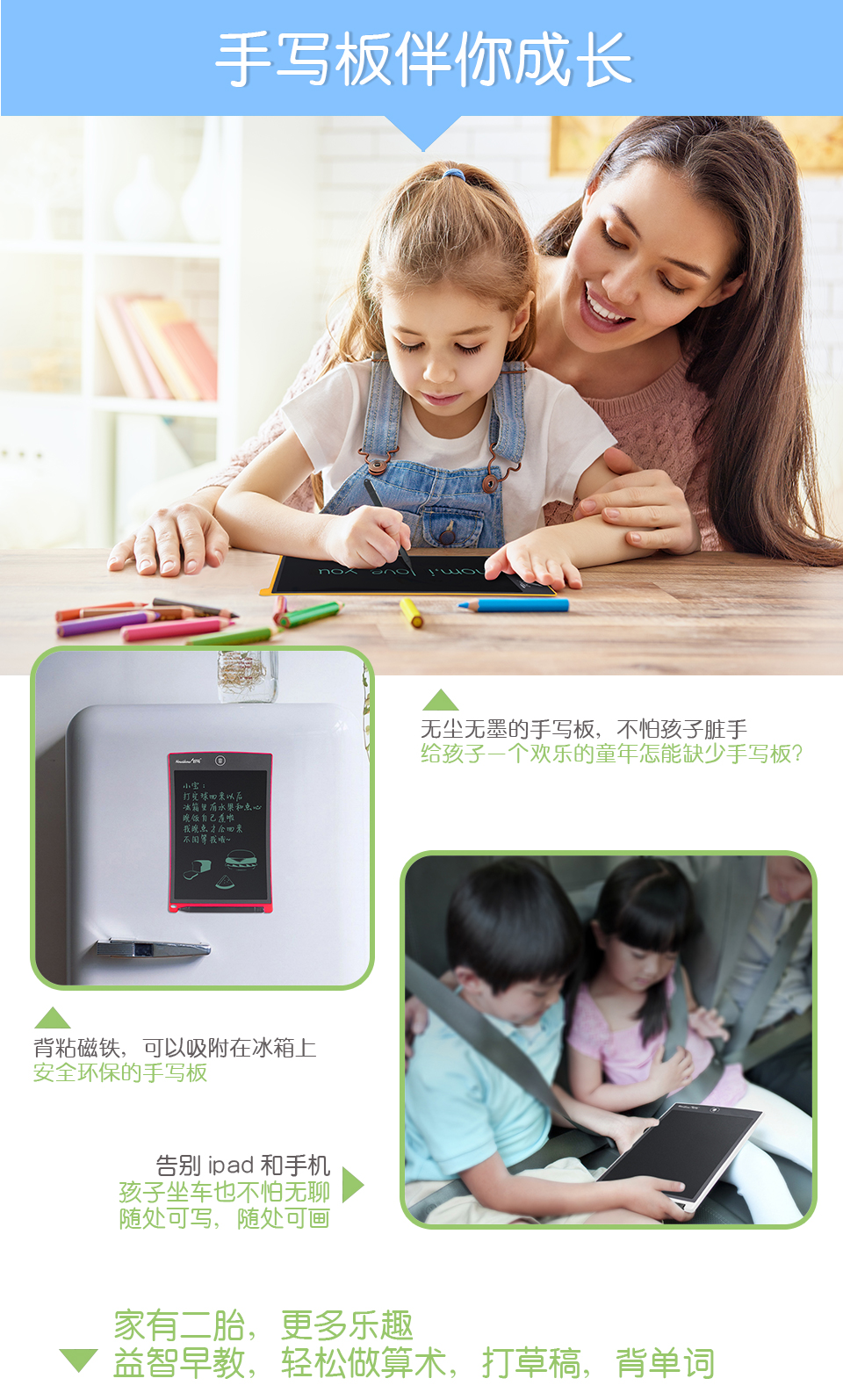 手寫板伴你成長，無塵無墨的手寫板，不怕孩子臟手，給孩子一個歡樂的童年怎能缺少手寫板？背粘磁鐵，可以吸附在冰箱上，安全環(huán)保的手寫板。告別ipad和手機：孩子坐車也不怕無聊，隨處可寫，隨處可畫。家有二胎，更多樂趣：益智早教，輕松做算術(shù)，打草稿，背單詞。