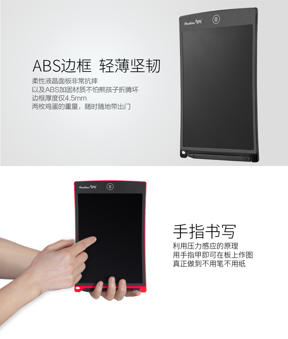ABS邊框輕薄堅韌：柔性液晶面板非常抗摔，以及ABS加固材質(zhì)不怕熊孩子折騰壞，邊框厚度僅4.5mm兩枚雞蛋的重量，隨時隨地帶出門。手指書寫：利用壓力感應(yīng)的原理，用手指甲即可在板上作圖，真正做到不用筆不用紙。