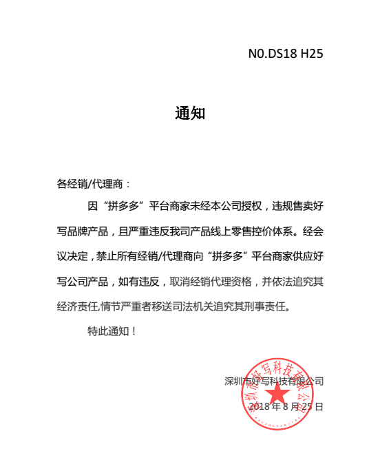 通知各經銷/代理商：因“拼多多”平臺商家未經本公司授權，違規售賣好寫品牌產品，且嚴重違反我司產品線上零售控價體系。經會議決定，禁止所有經銷/代理商向“拼多多”平臺商家供應好寫公司產品，如有違反，取消經銷代理資格，并依法追究其經濟責任,情節嚴重者移送司法機關追究其刑事責任。特此通知！深圳市好寫科技有限公司2018 年 8 月 25 日